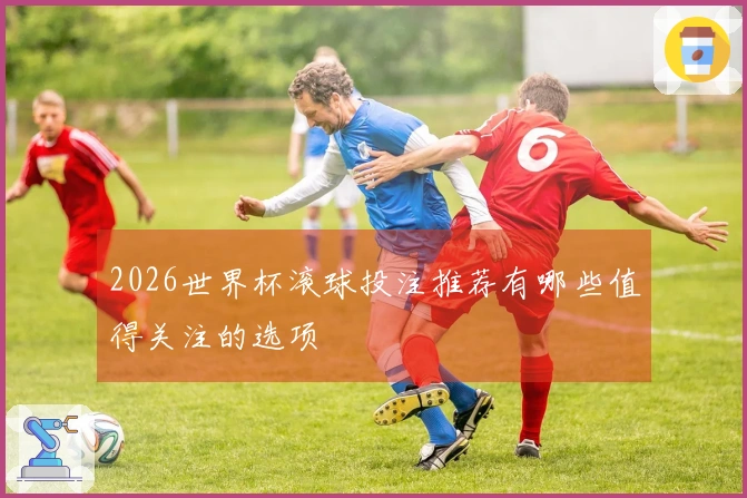 2026世界杯滚球投注推荐有哪些值得关注的选项
