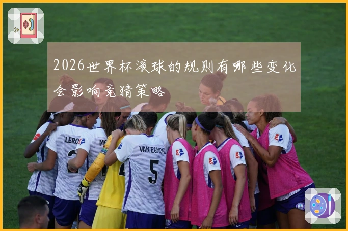 2026世界杯滚球的规则有哪些变化会影响竞猜策略