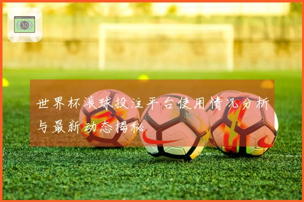 世界杯滚球投注平台使用情况分析与最新动态揭秘
