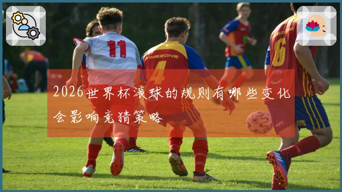 2026世界杯滚球的规则有哪些变化会影响竞猜策略