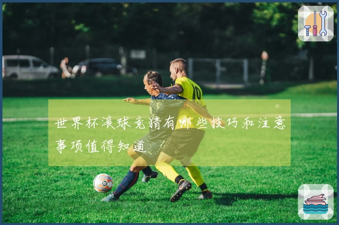 世界杯滚球竞猜有哪些技巧和注意事项值得知道